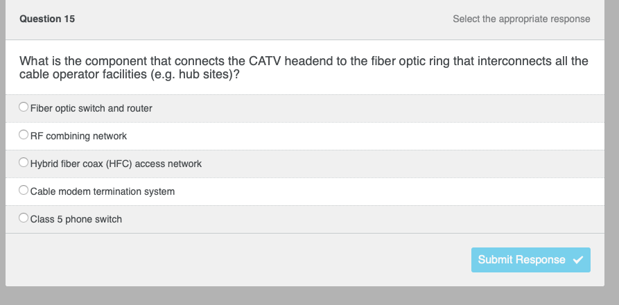 Question 15
What is the component that connects the CATV headend to the fiber optic ring that interconnects all the
cable operator facilities (e.g. hub sites)?
Fiber optic switch and router
Select the appropriate response
ORF combining network
Hybrid fiber coax (HFC) access network
Cable modem termination system
O Class 5 phone switch
Submit Response ✔