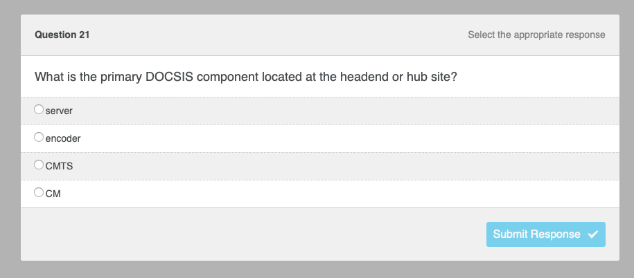 Question 21
What is the primary DOCSIS component located at the headend or hub site?
server
encoder
CMTS
CM
Select the appropriate response
Submit Response