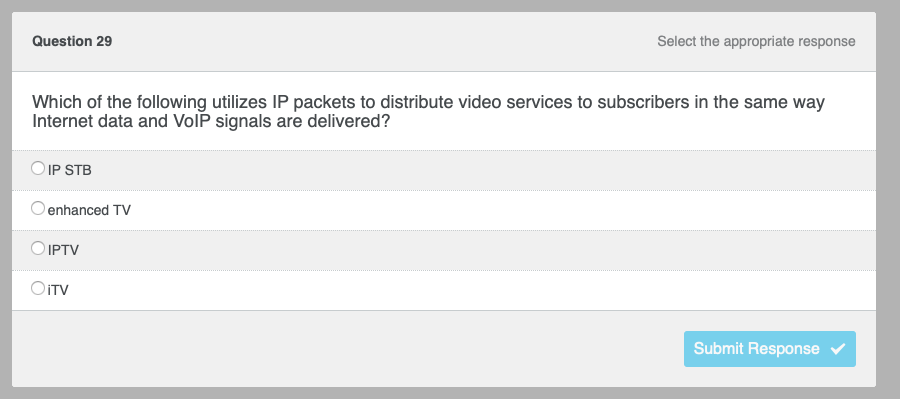 Question 29
Which of the following utilizes IP packets to distribute video services to subscribers in the same way
Internet data and VoIP signals are delivered?
IP STB
enhanced TV
Select the appropriate response
O IPTV
OiTV
Submit Response