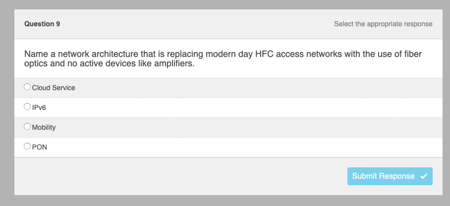 Question 9
Name a network architecture that is replacing modern day HFC access networks with the use of fiber
optics and no active devices like amplifiers.
Cloud Service
O IPv6
O Mobility
Select the appropriate response
PON
Submit Response