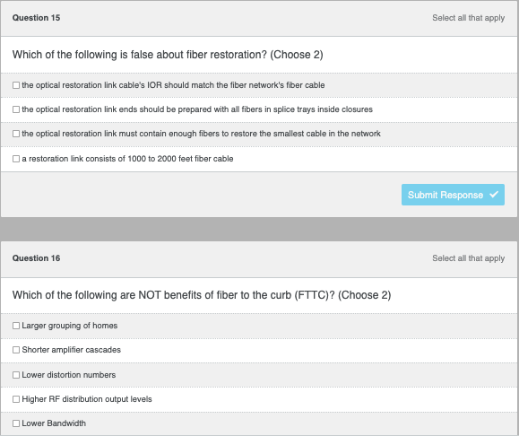 ### Quiz Questions on Fiber Restoration and Fiber to the Curb (FTTC)

#### Question 15
**Which of the following is false about fiber restoration? (Choose 2)**

1. The optical restoration link cable's IOR should match the fiber network's fiber cable.
2. The optical restoration link ends should be prepared with all fibers in splice trays inside closures.
3. The optical restoration link must contain enough fibers to restore the smallest cable in the network.
4. A restoration link consists of 1000 to 2000 feet fiber cable.

*Select all that apply.*

[Submit Response Button]

#### Question 16
**Which of the following are NOT benefits of fiber to the curb (FTTC)? (Choose 2)**

1. Larger grouping of homes
2. Shorter amplifier cascades
3. Lower distortion numbers
4. Higher RF distribution output levels
5. Lower Bandwidth

*Select all that apply.*