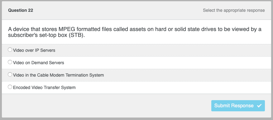 Question 22
A device that stores MPEG formatted files called assets on hard or solid state drives to be viewed by a
subscriber's set-top box (STB).
Video over IP Servers
Video on Demand Servers
Select the appropriate response
Video in the Cable Modem Termination System
Encoded Video Transfer System
Submit Response