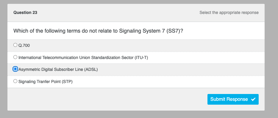 Question 23
Which of the following terms do not relate to Signaling System 7 (SS7)?
O Q.700
O International Telecommunication Union Standardization Sector (ITU-T)
Asymmetric Digital Subscriber Line (ADSL)
Signaling Tranfer Point (STP)
Select the appropriate response
Submit Response ✔