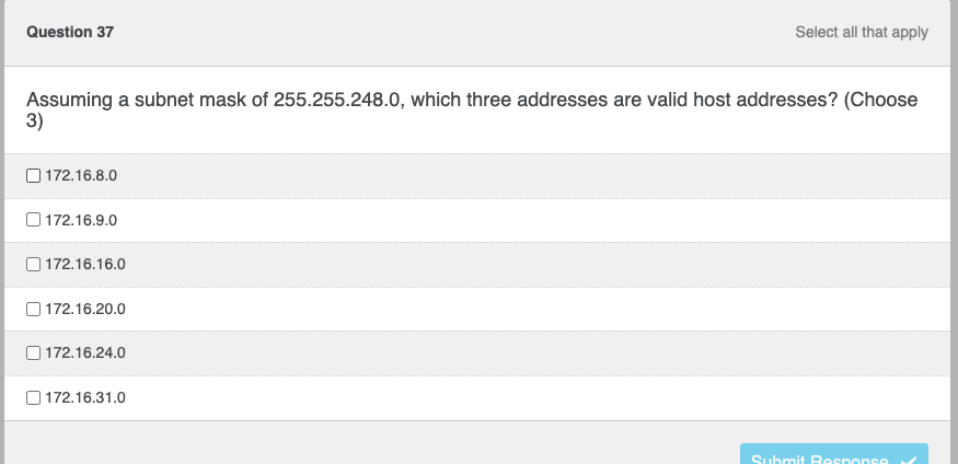 ### Question 37

**Topic: Subnetting and IP Addressing**

**Question:**
Assuming a subnet mask of 255.255.248.0, which three addresses are valid host addresses? (Choose 3)

- [ ] 172.16.8.0
- [ ] 172.16.9.0
- [ ] 172.16.16.0
- [ ] 172.16.20.0
- [ ] 172.16.24.0
- [ ] 172.16.31.0

**Instructions:**
Select all that apply by marking the corresponding checkboxes. After selecting your answers, click on the "Submit Response" button to proceed.

**Explanation:**
The question involves determining which IP addresses can be used as host addresses within a specified subnet range. The subnet mask given is 255.255.248.0, which corresponds to a /21 prefix length.

**Steps to Solve:**
1. Calculate the subnet range using the given subnet mask (/21 or 255.255.248.0).
2. Identify the network addresses, broadcast addresses, and usable addresses within that range.
3. Check if the given addresses fall within the valid range of host addresses.

**Note:** This exercise helps in understanding subnetting and IP address allocation within computer networks, a fundamental concept in networking.

Remember to review subnetting concepts if you are unfamiliar with techniques to calculate valid host addresses.