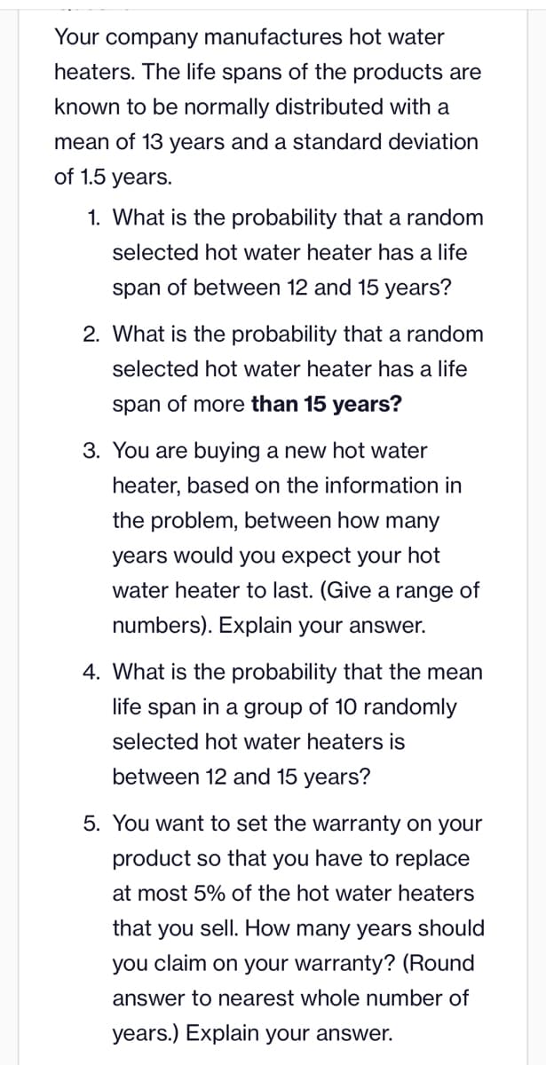 Your company manufactures hot water
heaters. The life spans of the products are
known to be normally distributed with a
mean of 13 years and a standard deviation
of 1.5 years.
1. What is the probability that a random
selected hot water heater has a life
span of between 12 and 15 years?
2. What is the probability that a random
selected hot water heater has a life
span of more than 15 years?
3. You are buying a new hot water
heater, based on the information in
the problem, between how many
years would you expect your hot
water heater to last. (Give a range of
numbers). Explain your answer.
4. What is the probability that the mean
life span in a group of 10 randomly
selected hot water heaters is
between 12 and 15 years?
5. You want to set the warranty on your
product so that you have to replace
at most 5% of the hot water heaters
that you sell. How many years should
you claim on your warranty? (Round
answer to nearest whole number of
years.) Explain your answer.