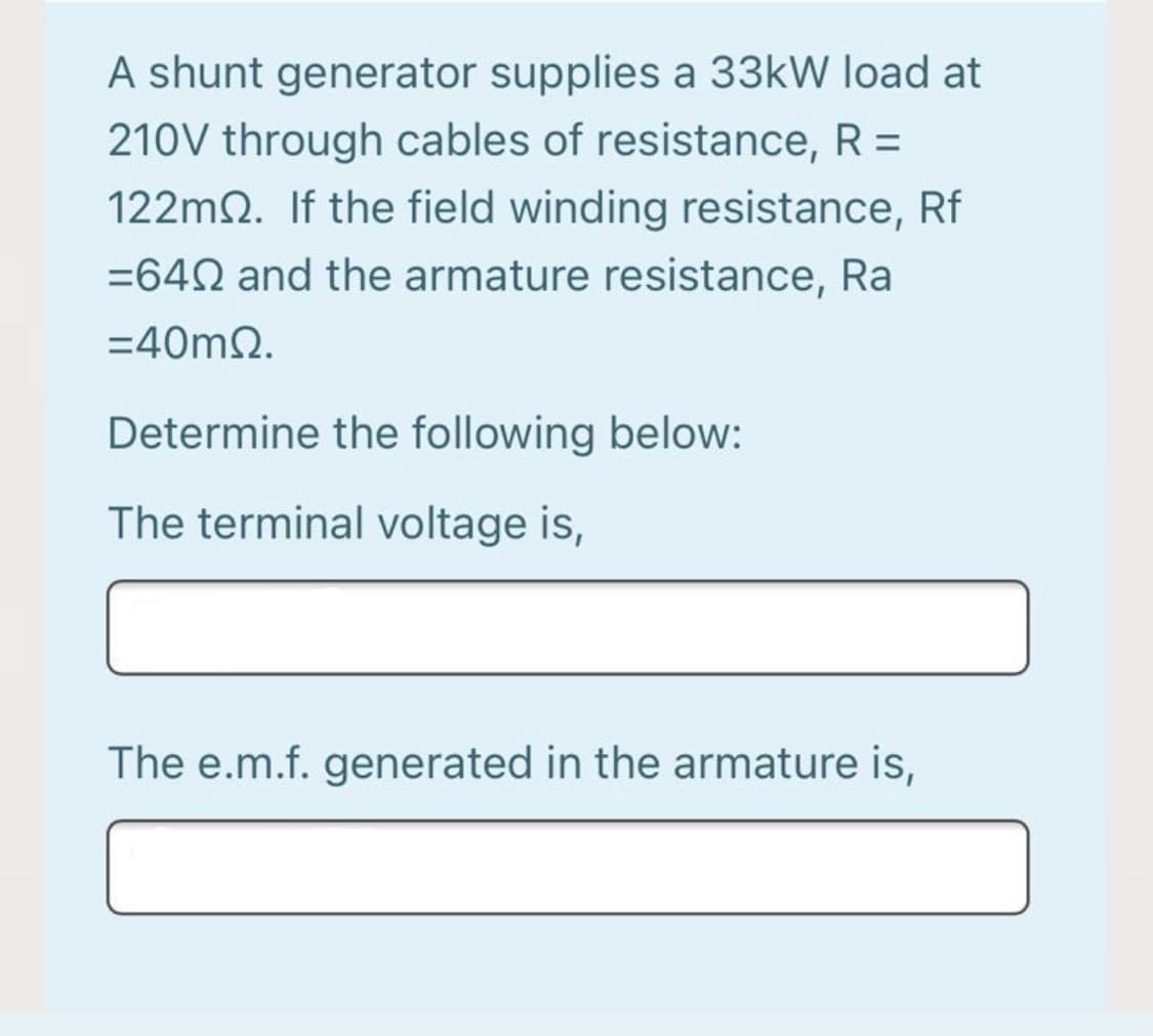 A shunt generator supplies a 33kW load at
210V through cables of resistance, R =
%3D
122m2. If the field winding resistance, Rf
=642 and the armature resistance, Ra
=40m2.
Determine the following below:
The terminal voltage is,
The e.m.f. generated in the armature is,
