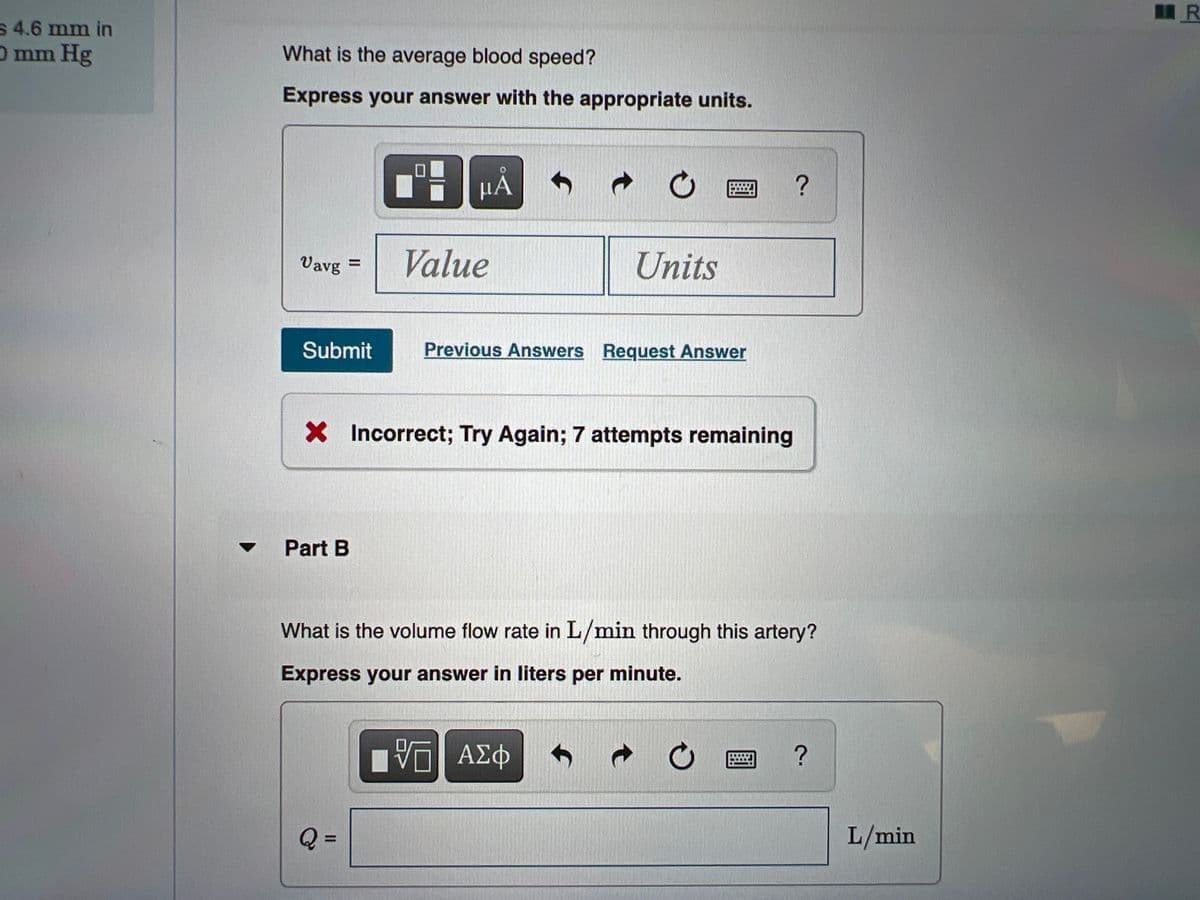 S 4.6 mm in
O mm Hg
What is the average blood speed?
Express your answer with the appropriate units.
μΑ
?
Vavg =
Value
Units
Submit
Previous Answers Request Answer
X Incorrect; Try Again; 7 attempts remaining
Part B
What is the volume flow rate in L/min through this artery?
Express your answer in liters per minute.
να ΑΣφ
Q
L/min
%3D
