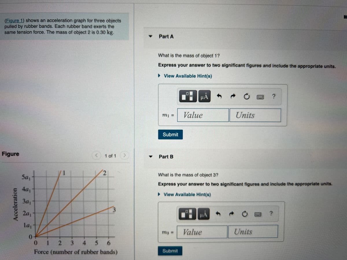 (Figure 1) shows an acceleration graph for three objects
pulled by rubber bands. Each rubber band exerts the
same tension force. The mass of object 2 is 0.30 kg.
Part A
What is the mass of object 1?
Express your answer to two significant figures and include the appropriate units.
• View Available Hint(s)
HẢ
四?
Value
Units
mị =
Submit
Figure
< 1 of 1 >
Part B
What is the mass of object 3?
5a1
Express your answer to two significant figures and include the appropriate units.
4a1
> View Available Hint(s)
3a1
3.
2a1
HA
la,-
Value
Units
m3 =
1
3
4
5.
Force (number of rubber bands)
Submit
Acceleration
2.
