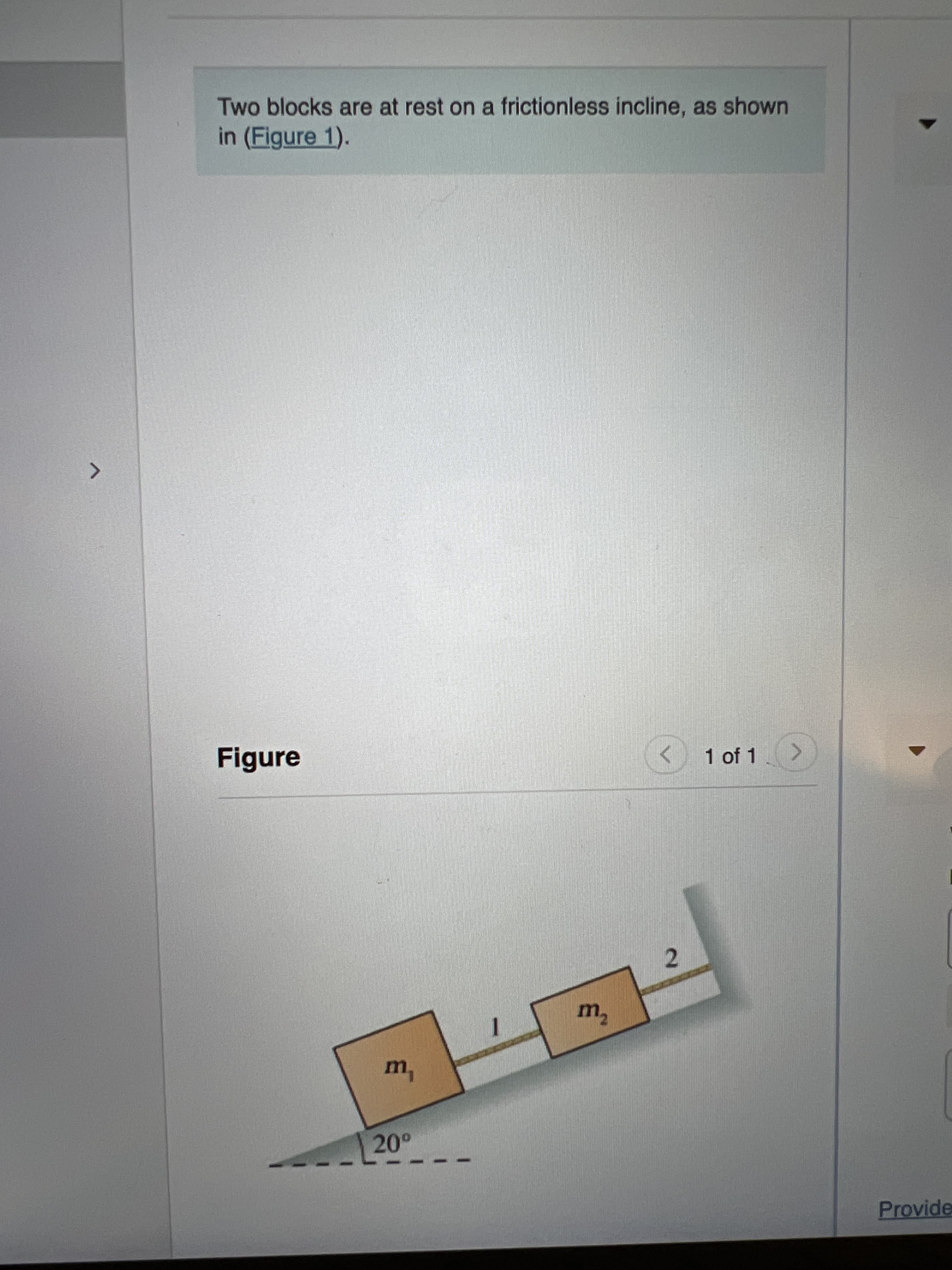 Two blocks are at rest on a frictionless incline, as shown
in (Figure 1).
1 of 1 >
Figure
2.
20°
Provide
