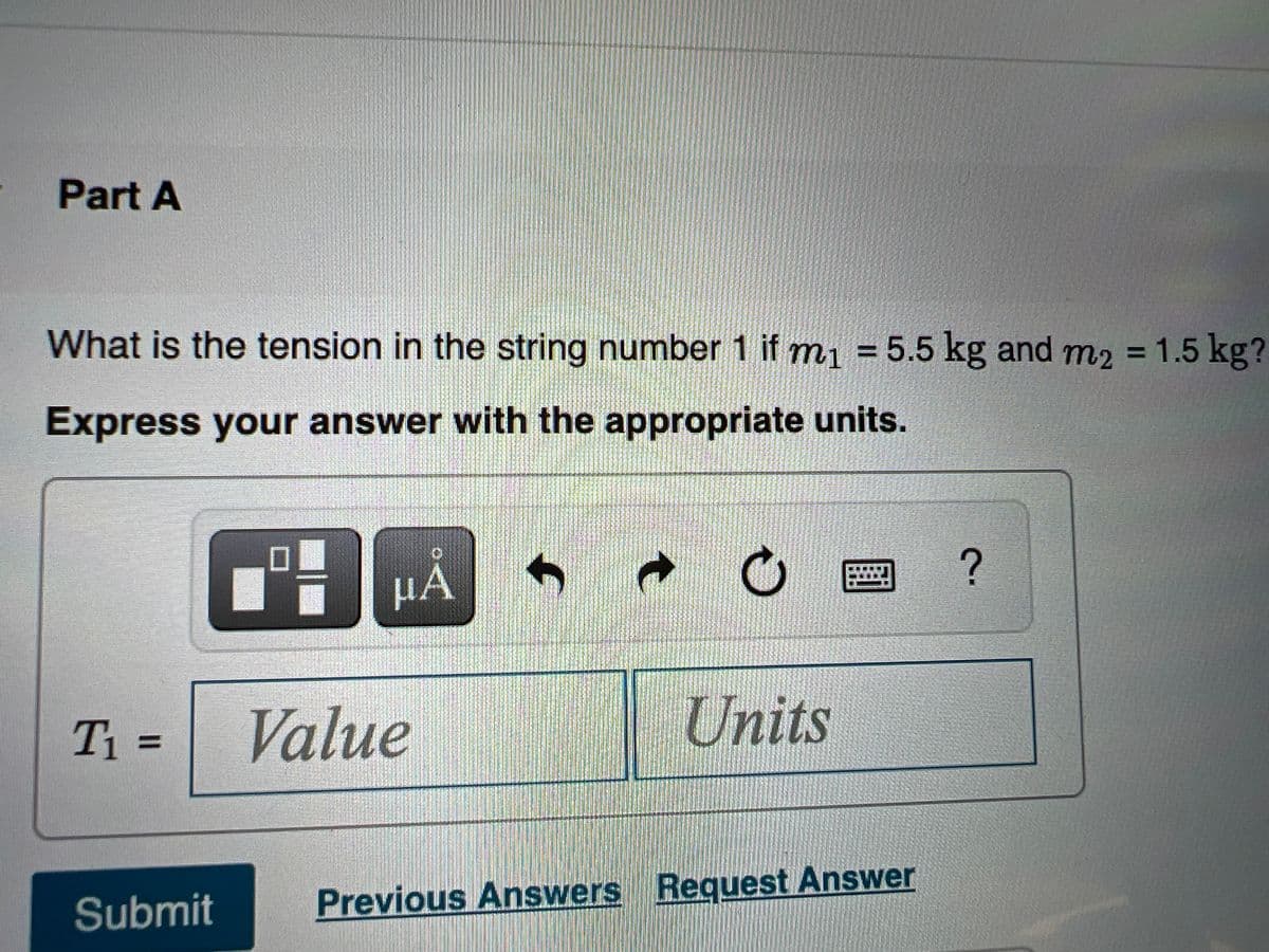 Part A
What is the tension in the string number 1 if m1 = 5.5 kg and m2 = 1.5 kg?
%3D
Express your answer with the appropriate units.
HÀ
T1 =
Value
Units
%3D
Submit
Previous Answers Request Answer
