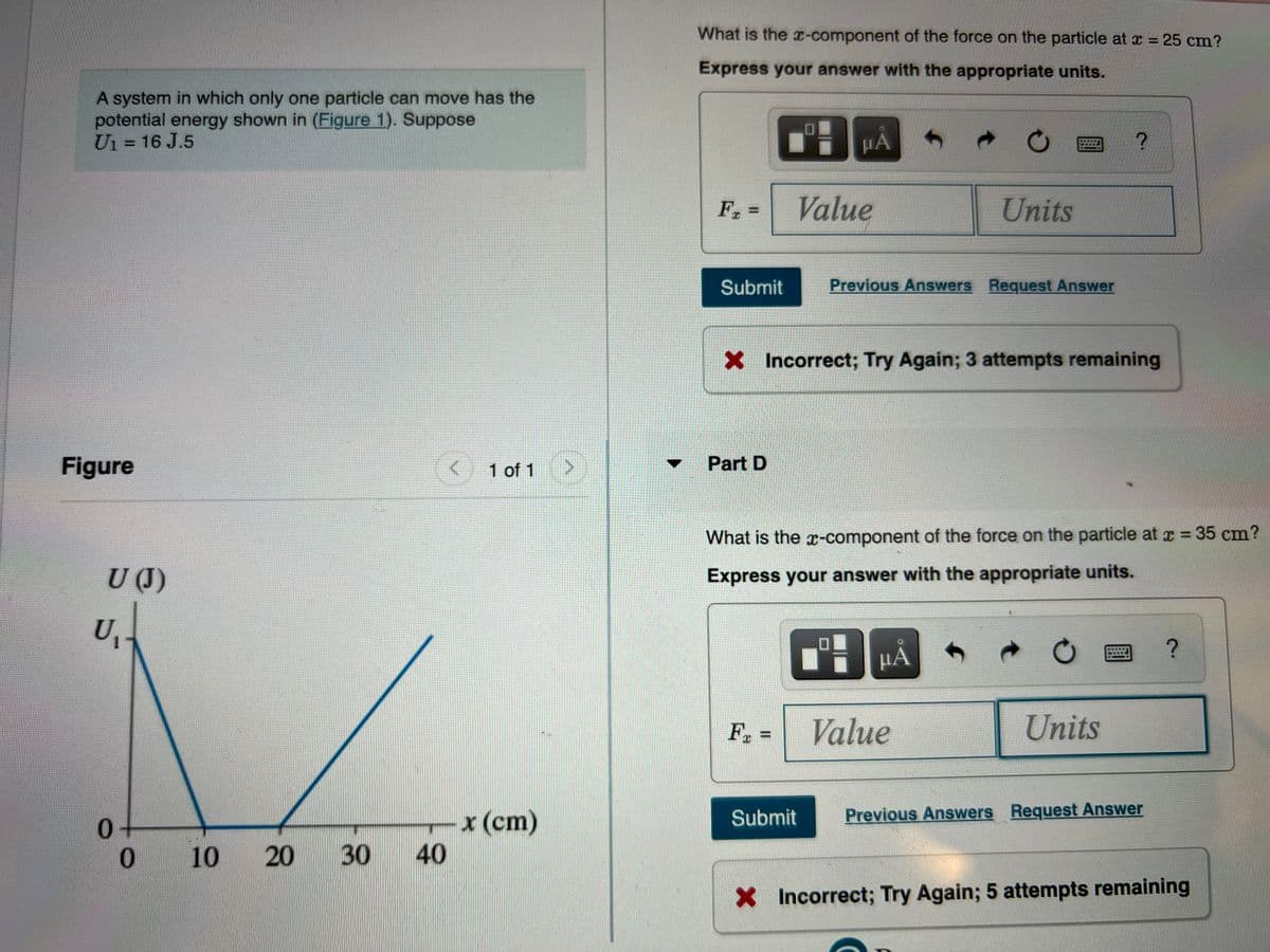 What is the x-component of the force on the particle at x = 25 cm?
Express your answer with the appropriate units.
A system in which only one particle can move has the
potential energy shown in (Figure 1). Suppose
Ui = 16 J.5
HA
%3D
Fr
Value
Units
%3D
Submit
Previous Answers Request Answer
X Incorrect; Try Again; 3 attempts remaining
Figure
Part D
▼
1 of 1
What is the -component of the force on the particle at x = 35 cm?
U(J)
Express your answer with the appropriate units.
HA
F. =
Value
Units
%3D
Previous Answers Request Answer
x(cm)
40
Submit
0.
* 10 20
X Incorrect; Try Again; 5 attempts remaining
30
