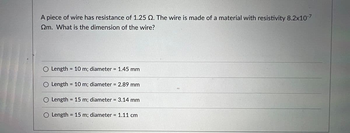 ### Determining the Dimensions of a Wire Given Resistance and Resistivity

**Question:** 

A piece of wire has a resistance of 1.25 Ω. The wire is made of a material with resistivity \(8.2 \times 10^{-7} \, \Omega \cdot \text{m}\). What is the dimension of the wire?

**Options:**

1. Length = 10 m; diameter = 1.45 mm
2. Length = 10 m; diameter = 2.89 mm
3. Length = 15 m; diameter = 3.14 mm
4. Length = 15 m; diameter = 1.11 cm

---

To solve this problem, we'll use the formula for resistance in terms of resistivity, length, and cross-sectional area:

\[ R = \frac{\rho L}{A} \]

where:
- \( R \) is the resistance,
- \( \rho \) (rho) is the resistivity,
- \( L \) is the length,
- \( A \) is the cross-sectional area.

The cross-sectional area \( A \) for a wire with a circular cross-section can be expressed as:

\[ A = \pi \left( \frac{d}{2} \right)^2 = \frac{\pi d^2}{4} \]

Plugging this into the resistance formula gives:

\[ R = \frac{4 \rho L}{\pi d^2} \]

Given \( R = 1.25 \, \Omega \) and \( \rho = 8.2 \times 10^{-7} \, \Omega \cdot \text{m} \), we can calculate the dimensions \( L \) and \( d \) for each option to verify which one satisfies the resistance formula.

**Calculations:**
- For each option, compute the value of \(\frac{4 \rho L}{\pi d^2}\) and check if it equals the given resistance \(1.25 \, \Omega\).

Finally, select the option where the calculated resistance is closest to 1.25 Ω.

This mathematical analysis helps us understand the relationship between resistance and physical dimensions, crucial for applications in electronics and material science.