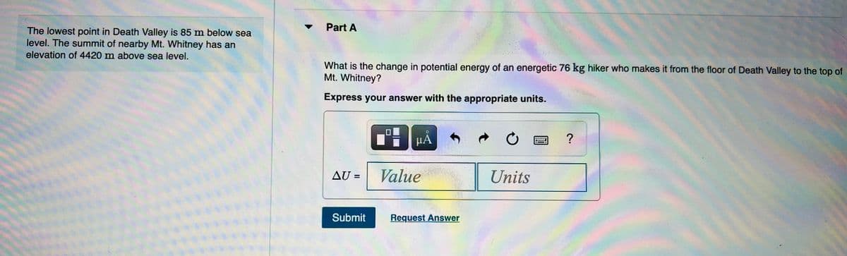 Part A
The lowest point in Death Valley is 85 m below sea
level. The summit of nearby Mt. Whitney has an
elevation of 4420 m above sea level.
What is the change in potential energy of an energetic 76 kg hiker who makes it from the floor of Death Valley to the top of
Mt. Whitney?
Express your answer with the appropriate units.
HA
?
AU =
Value
Units
%3D
Submit
Request Answer
