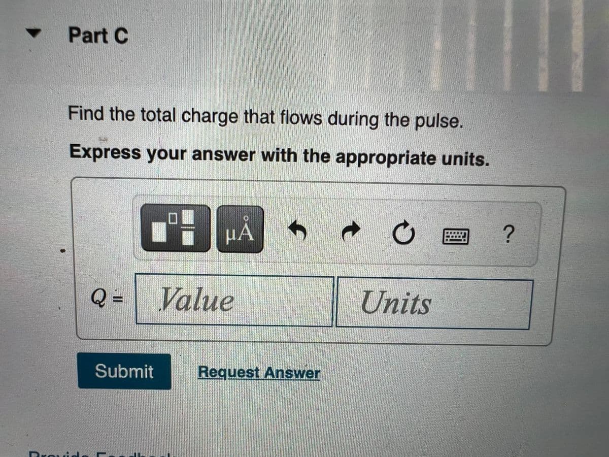 ▼
Part C
Find the total charge that flows during the pulse.
Express your answer with the appropriate units.
MA
C
?
Q= Value
Units
Submit
Request Answer
D