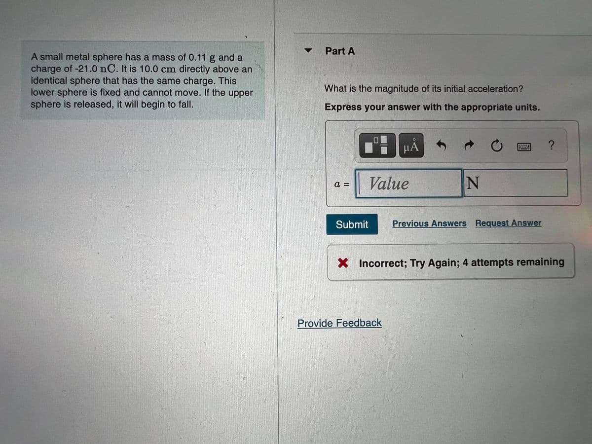 A small metal sphere has a mass of 0.11 g and a
charge of -21.0 nC. It is 10.0 cm directly above an
identical sphere that has the same charge. This
lower sphere is fixed and cannot move. If the upper
sphere is released, it will begin to fall.
Part A
What is the magnitude of its initial acceleration?
Express your answer with the appropriate units.
μÅ
C
?
a=
Value
N
Submit
Previous Answers Request Answer
X Incorrect; Try Again; 4 attempts remaining
Provide Feedback
