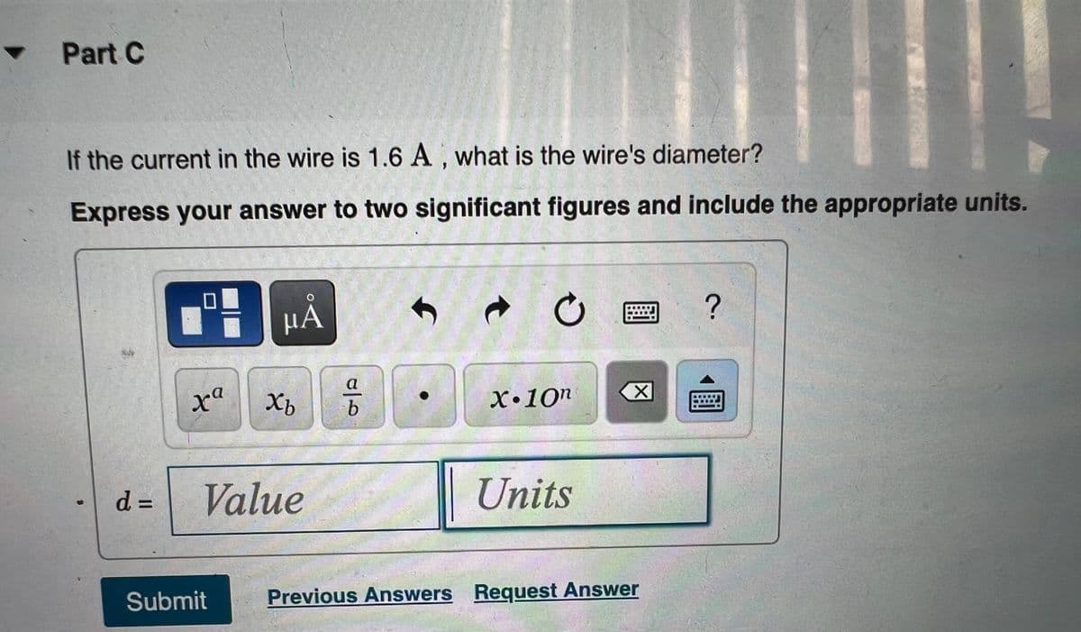 ### Part C

**Problem Statement:** 
If the current in the wire is 1.6 A, what is the wire's diameter?

**Instructions:**
Express your answer to two significant figures and include the appropriate units.

**Input Area:**
There is a space provided to input your answer in the form of "d = Value Units." 

**Additional Tools Provided:**
- A symbol and unit selection tool, including:
  - μA (microampere)
  - Various mathematical operations and symbols such as power (^), subscript (_), division (a/b), and multiplication (•), scientific notation (x • 10^n)
  - Clear (X) and keyboard input options

**Buttons:**
- **Submit:** To submit your answer.
- **Previous Answers:** To view previously submitted answers.
- **Request Answer:** To receive guidance or hints.