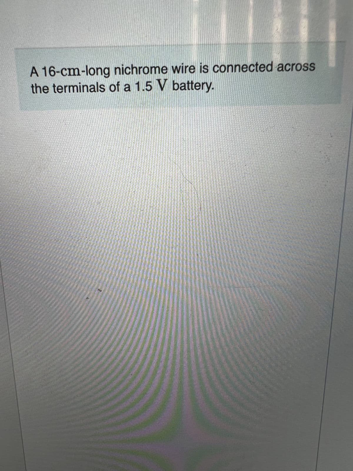 **Electrical Setup for Resistance Demonstration**

**Description:**
A 16-cm-long nichrome wire is connected across the terminals of a 1.5 V battery.

**Explanation:**
In this setup, a nichrome wire, which has a length of 16 centimeters, is used to illustrate the principles of electrical resistance and Ohm's Law. The wire is connected directly to a 1.5-volt battery, completing the circuit.

**Key Concepts:**
1. **Nichrome Wire:** Nichrome is an alloy commonly used in electrical heating elements due to its high resistance and ability to withstand high temperatures.
2. **Battery Voltage:** A 1.5 V (volt) battery provides the electrical potential difference required to drive the electric current through the wire.
3. **Resistance and Current:** The resistance (R) of the nichrome wire causes a specific amount of current (I) to flow, which can be calculated using Ohm's Law: \( V = IR \). Here, V is the voltage (1.5 V), I is the current, and R is the resistance of the wire.

**Learning Objectives:**
- Understand how different materials and their properties affect electrical resistance.
- Apply Ohm's Law to determine the relationship between voltage, current, and resistance.
- Recognize the practical applications of nichrome wire in various electrical devices.

**Application:**
This demonstration can be used to conduct experiments on the resistance of different materials, analyze the heating effects of electric currents, and explore the principles of electrical circuits in an educational setting.