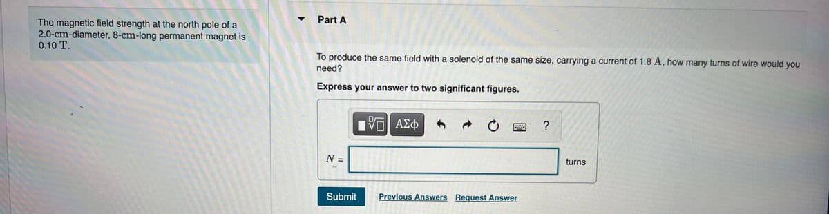 ### Magnetic Field of a Permanent Magnet and Solenoid

#### Context
This content relates to understanding the magnetic field strength produced by a permanent magnet and comparing it to that produced by a solenoid.

#### Problem Statement
The magnetic field strength at the north pole of a permanent magnet, which is 2.0 cm in diameter and 8 cm in length, is 0.10 T.

#### Objective
To produce the same magnetic field strength with a solenoid of the same size, carrying a current of 1.8 A, how many turns of wire would be needed?

#### Instructions
- **Express your answer to two significant figures.**

##### Input Field:
- \( N = \) [__________] turns

##### Actions Available:
- **Submit**
- **Previous Answers**
- **Request Answer**

The user is expected to calculate the number of turns (\( N \)) of the wire required for the solenoid to produce a magnetic field of 0.10 T given a current of 1.8 A.

### Background Information
- **Permanent Magnet**: A magnet that maintains its magnetic properties even in the absence of an external magnetic field.
- **Solenoid**: A coil of wire designed to generate a magnetic field when an electric current passes through it.
- **Magnetic Field (B)**: The magnetic influence produced by electric currents and magnetic materials.

#### Input Parameters:
- Diameter of magnet: 2.0 cm
- Length of magnet: 8 cm
- Magnetic field strength: 0.10 T (tesla)
- Solenoid current: 1.8 A (amperes)

### Formula (For self-calculation)
The magnetic field \( B \) inside a solenoid is given by:

\[ B = \mu_0 \frac{N}{L} I \]

Where:
- \( B \) is the magnetic field strength (tesla, T)
- \( \mu_0 \) is the permeability of free space (\( 4\pi \times 10^{-7} \, \text{T·m/A} \))
- \( N \) is the number of turns of the coil
- \( L \) is the length of the solenoid (meters, m)
- \( I \) is the current through the solenoid (amperes, A)

#### Application
Based on these parameters, someone can calculate the required number of turns \( N \)