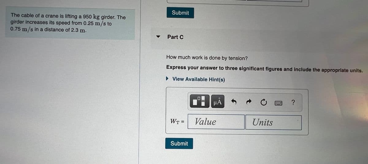 Submit
The cable of a crane is liftiìng a 950 kg girder. The
girder increases its speed from 0.25 m/s to
0.75 m/s in a distance of 2.3 m.
• Part C
How much work is done by tension?
Express your answer to three significant figures and include the appropriate units.
► View Available Hint(s)
HÀ
WT =
Value
Units
Submit
