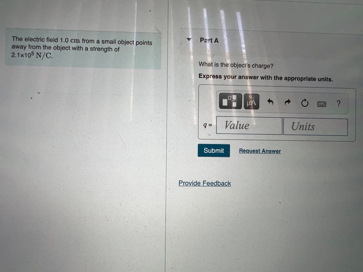 Part A
The electric field 1.0 cm from a small object points
away from the object with a strength of
2.1x105 N/C.
What is the object's charge?
Express your answer with the appropriate units.
HA
q D
Value
Units
Submit
Request Answer
Provide Feedback
