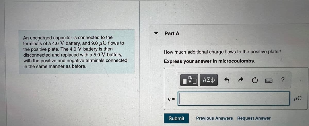 Part A
An uncharged capacitor is connected to the
terminals of a 4.0 V battery, and 9.0 µC flows to
the positive plate. The 4.0 V battery is then
disconnected and replaced with a 5.0 V battery,
with the positive and negative terminals connected
in the same manner as before.
How much additional charge flows to the positive plate?
Express your answer in microcoulombs.
ν ΑΣφ
Submit
Previous Answers Request Answer
