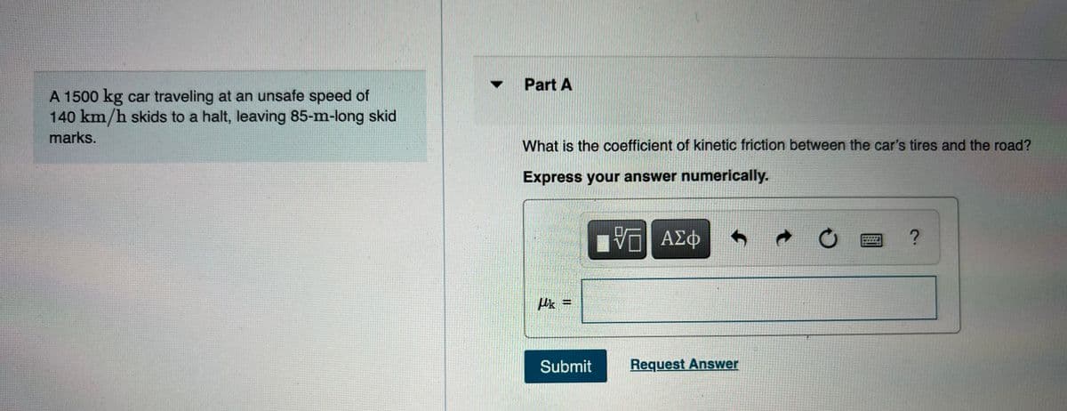 • Part A
A 1500 kg car traveling at an unsafe speed of
140 km/h skids to a halt, leaving 85-m-long skid
marks.
What is the coefficient of kinetic friction between the car's tires and the road?
Express your answer numerically.
ΑΣφ
Submit
Request Answer
