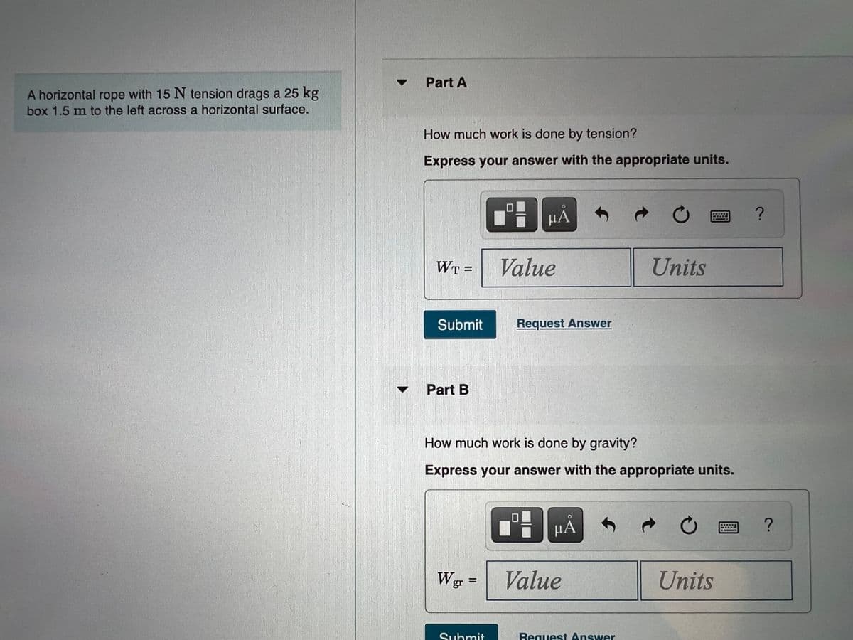 Part A
A horizontal rope with 15 N tension drags a 25 kg
box 1.5 m to the left across a horizontal surface.
How much work is done by tension?
Express your answer with the appropriate units.
HÁ
WT =
Value
Units
Submit
Request Answer
Part B
How much work is done by gravity?
Express your answer with the appropriate units.
HA
Wg =
Value
Units
Submit
Request Answer
