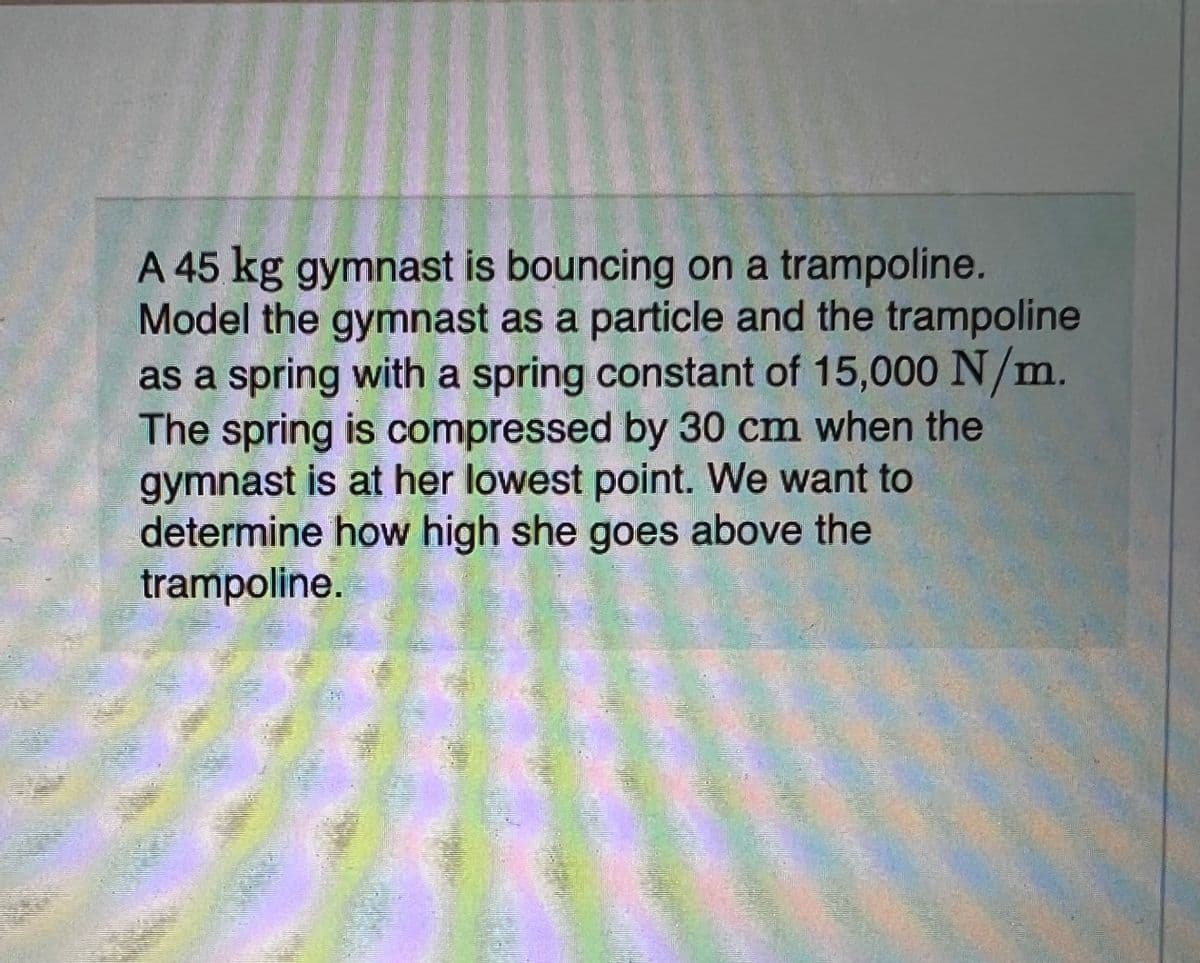 A 45 kg gymnast is bouncing on a trampoline.
Model the gymnast as a particle and the trampoline
as a spring with a spring constant of 15,000 N/m.
The spring is compressed by 30 cm when the
gymnast is at her lowest point. We want to
determine how high she goes above the
trampoline.
