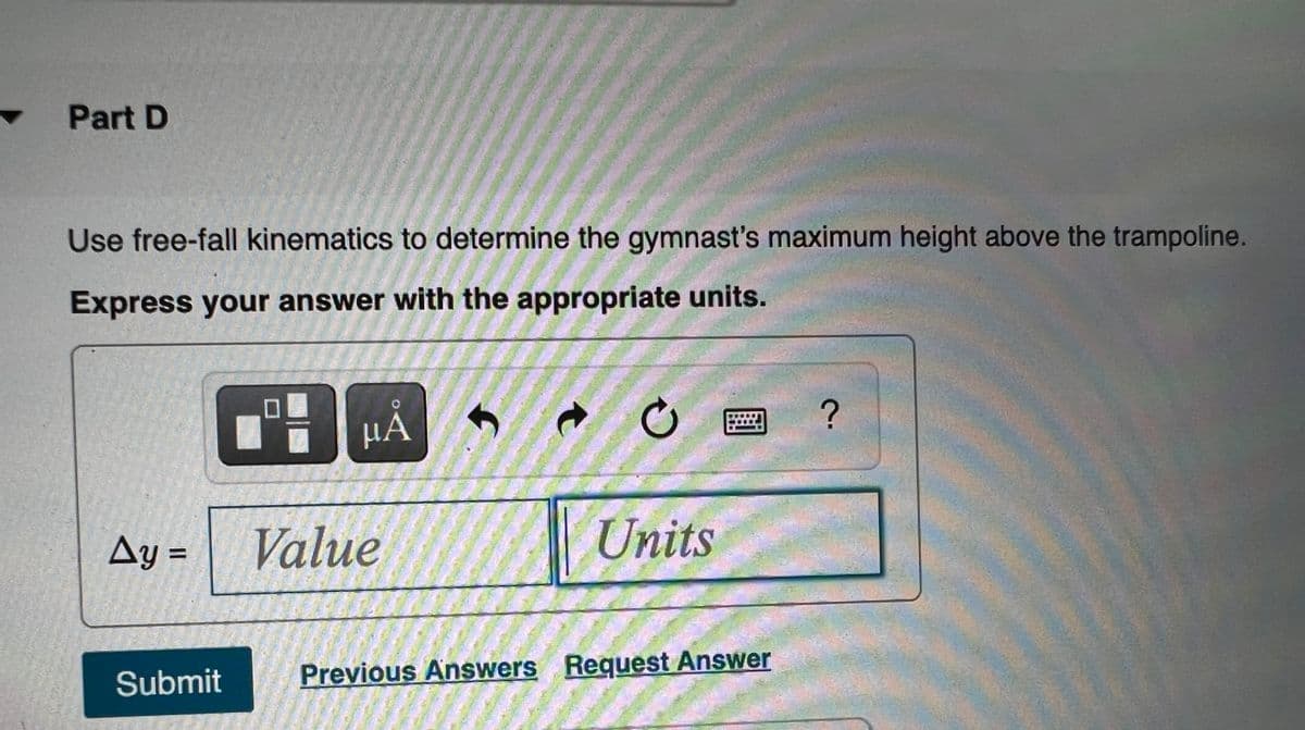 Part D
Use free-fall kinematics to determine the gymnast's maximum height above the trampoline.
Express your answer with the appropriate units.
HÅ
Ay =
Value
Units
%3D
Submit
Previous Answers Request Answer
