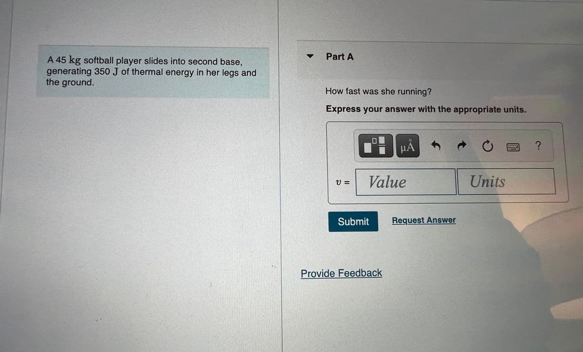 Part A
A 45 kg softball player slides into second base,
generating 350 J of thermal energy in her legs and
the ground.
How fast was she running?
Express your answer with the appropriate units.
HẢ
Value
Units
Submit
Request Answer
Provide Feedback
