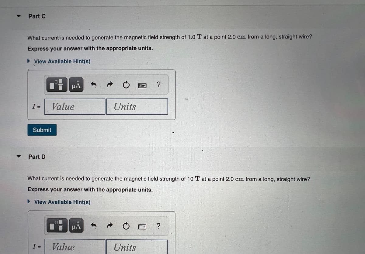 ▼
Part C
What current is needed to generate the magnetic field strength of 1.0 T at a point 2.0 cm from a long, straight wire?
Express your answer with the appropriate units.
► View Available Hint(s)
0
ΜΑ
?
I =
Value
Units
Submit
Part D
What current is needed to generate the magnetic field strength of 10 T at a point 2.0 cm from a long, straight wire?
Express your answer with the appropriate units.
► View Available Hint(s)
μÁ
?
I =
Value
t
t
Units