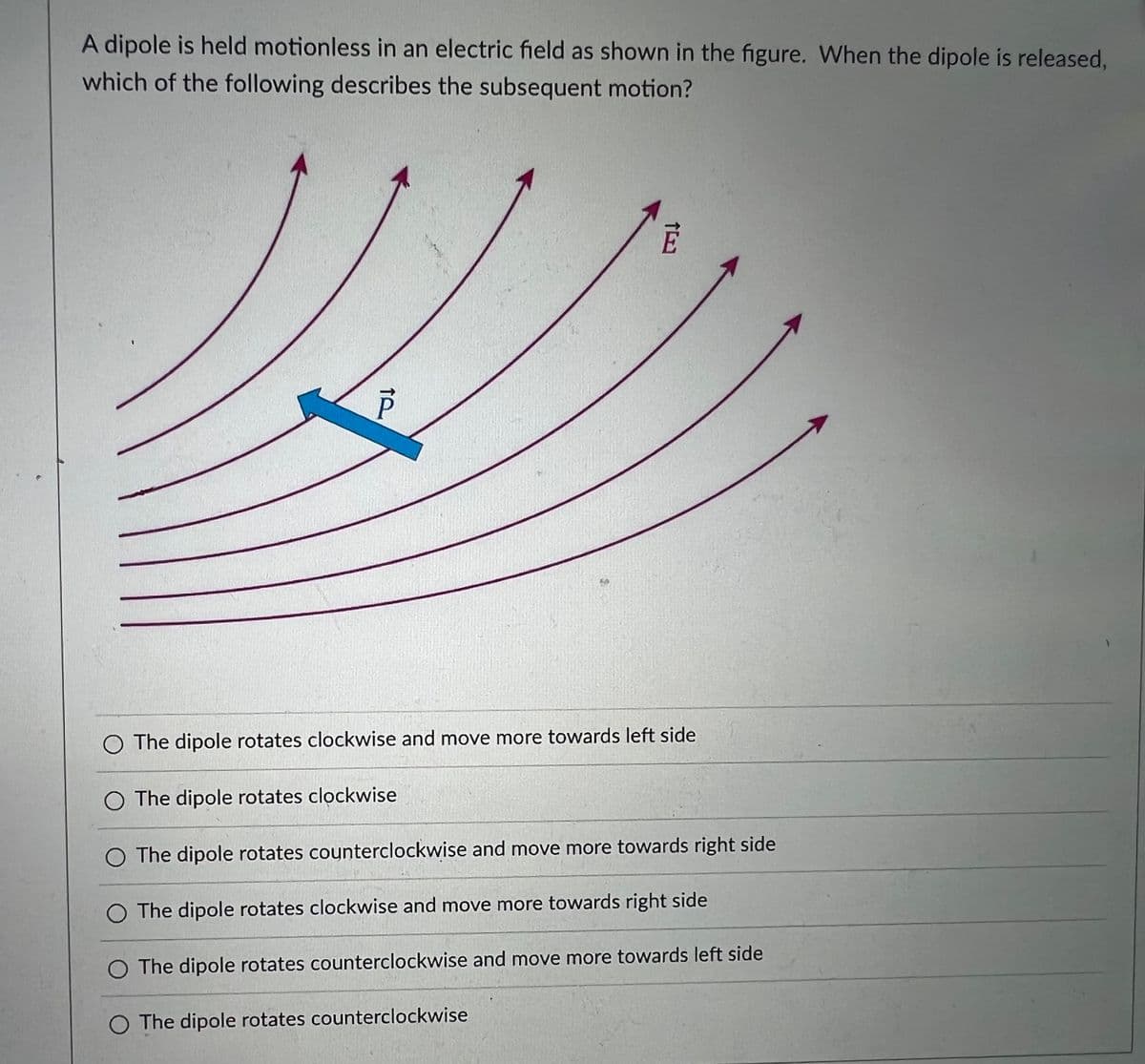 A dipole is held motionless in an electric field as shown in the figure. When the dipole is released,
which of the following describes the subsequent motion?
O The dipole rotates clockwise and move more towards left side
O The dipole rotates clockwise
O The dipole rotates counterclockwise and move more towards right side
O The dipole rotates clockwise and move more towards right side
O The dipole rotates counterclockwise and move more towards left side
O The dipole rotates counterclockwise
