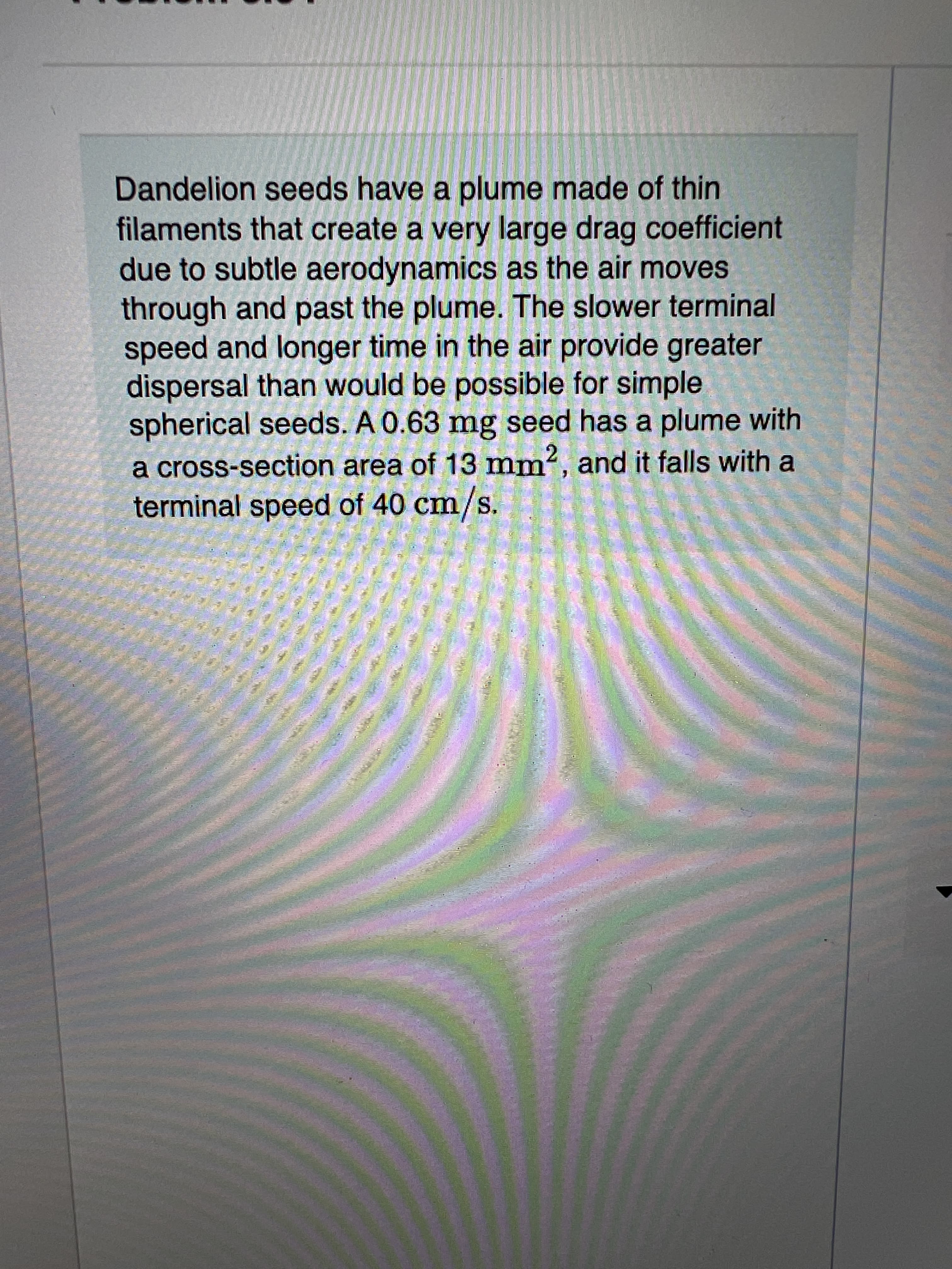 Dandelion seeds have a plume made of thin
filaments that create a very large drag coefficient
due to subtle aerodynamics as the air moves
through and past the plume. The slower terminal
speed and longer time in the air provide greater
dispersal than would be possible for simple
spherical seeds. A 0.63 mg seed has a plume with
a cross-section area of 13 mm, and it falls with a
terminal speed of 40 cm/s.
