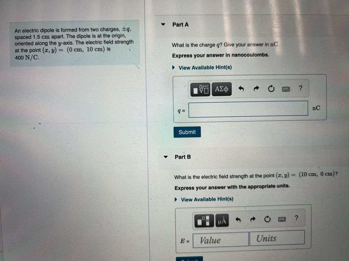 Part A
An electric dipole is formed from two charges, ±q,
spaced 1.5 cm apart. The dipole is at the origin,
oriented along the y-axis. The electric field strength
at the point (x, y) = (0 cm, 10 cm) is
400 N/C.
What is the charge q? Give your answer in nC.
Express your answer in nanocoulombs.
View Available Hint(s)
nC
Submit
Part B
What is the electric field strength at the point (æ, y) = (10 cm, 0 cm)?
Express your answer with the appropriate units.
• View Available Hint(s)
НА
E =
Value
Units
%3D
