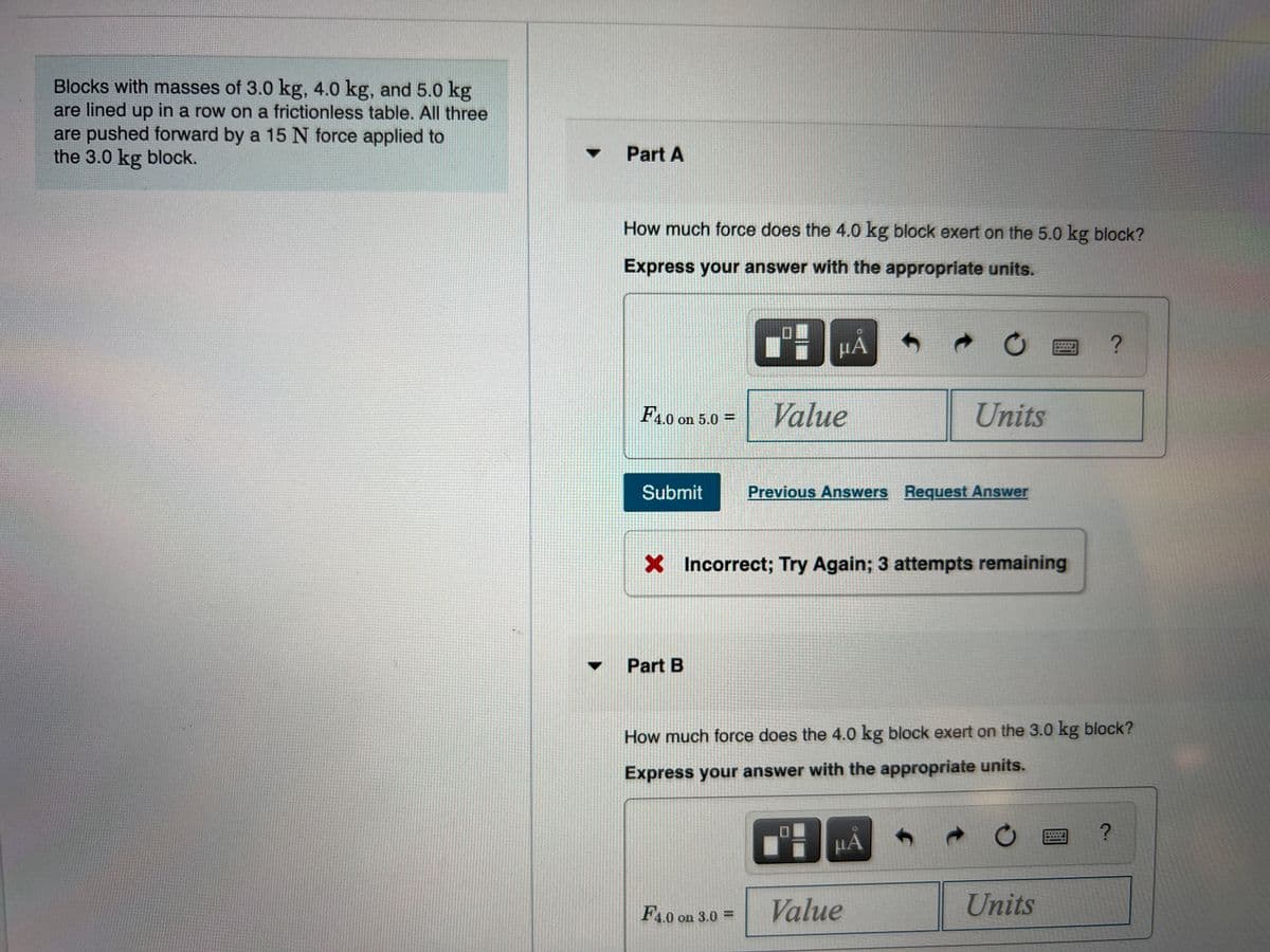Blocks with masses of 3.0 kg, 4.0 kg, and 5.0 kg
are lined up in a row on a frictionless table. All three
are pushed forward by a 15 N force applied to
the 3.0 kg block.
Part A
How much force does the 4.0 kg block exert on the 5.0 kg block?
Express your answer with the appropriate units.
HA
F4.0 on 5.0 =
Value
Units
Submit
Previous Answers Request Answer
X Incorrect; Try Again; 3 attempts remaining
Part B
How much force does the 4.0 kg block exert on the 3.0 kg block?
Express your answer with the appropriate units.
HA
F4.0 on 3.0 =
Value
Units
