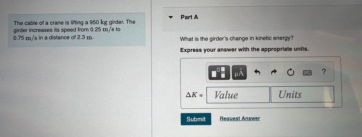 Part A
The cable of a crane is lifting a 950 kg girder. The
girder increases its speed from 0.25 m/s to
0.75 m/s in a distance of 2.3 m.
What is the girder's change in kinetic energy?
Express your answer with the appropriate units.
НА
AK
Value
Units
Submit
Request Answer
