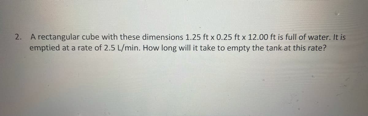 A rectangular cube with these dimensions 1.25 ft x 0.25 ft x 12.00 ft is full of water. It is
emptied at a rate of 2.5 L/min. How long will it take to empty the tank.at this rate?
2.
