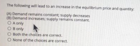 The following will lead to an increase in the equilibrium price and quantity:
(A) Demand remains constant; supply decreases
(B) Demand increases; supply remains constant.
O A only
O B only
O Both the choices are correct.
O None of the choices are correct.
