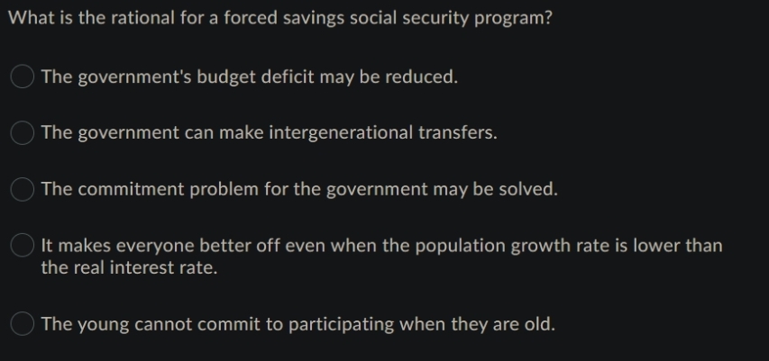 What is the rational for a forced savings social security program?
The government's budget deficit may be reduced.
The government can make intergenerational transfers.
The commitment problem for the government may be solved.
It makes everyone better off even when the population growth rate is lower than
the real interest rate.
The young cannot commit to participating when they are old.
