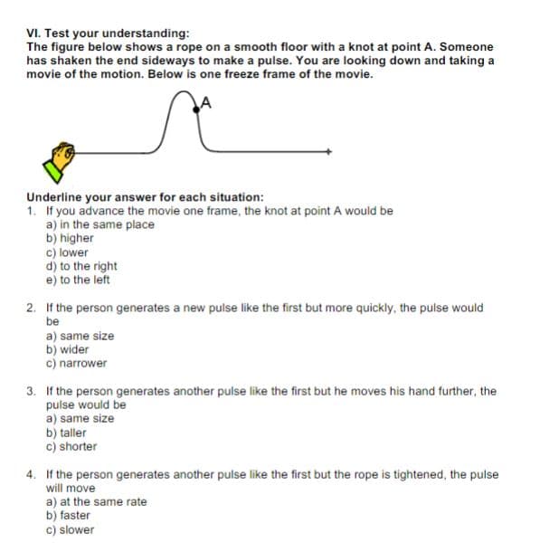 VI. Test your understanding:
The figure below shows a rope on a smooth floor with a knot at point A. Someone
has shaken the end sideways to make a pulse. You are looking down and taking a
movie of the motion. Below is one freeze frame of the movie.
Underline your answer for each situation:
1. If you advance the movie one frame, the knot at point A would be
a) in the same place
b) higher
c) lower
d) to the right
e) to the left
2. If the person generates a new pulse like the first but more quickly, the pulse would
be
a) same size
b) wider
c) narrower
3. If the person generates another pulse like the first but he moves his hand further, the
pulse would be
a) same size
b) taller
c) shorter
4. If the person generates another pulse like the first but the rope is tightened, the pulse
will move
a) at the same rate
b) faster
c) slower
