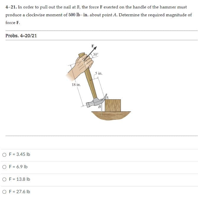 4-21. In order to pull out the nail at B, the force F exerted on the handle of the hammer must
produce a clockwise moment of 500 lb - in. about point A. Determine the required magnitude of
force F.
Probs. 4-20/21
F.
30
5 in.
18 in.
O F = 3.45 lb
O F = 6.9 lb
O F = 13.8 Ib
O F = 27.6 lb
