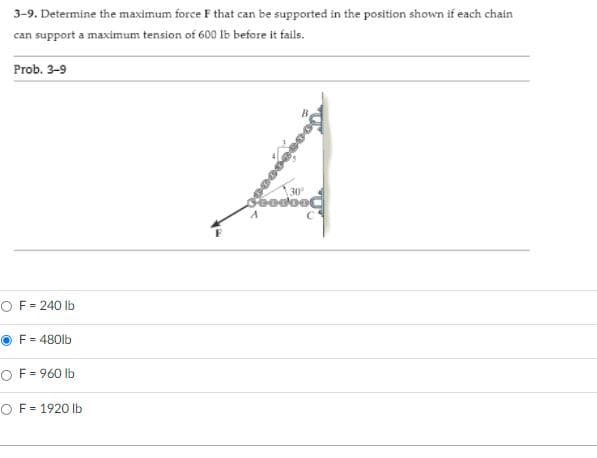 3-9. Determine the maximum force F that can be supported in the position shown if each chain
can support a maximum tension of 600 lb before it fails.
Prob. 3-9
30
bodooC
O F= 240 lb
F = 480lb
OF = 960 lb
O F = 1920 lb
