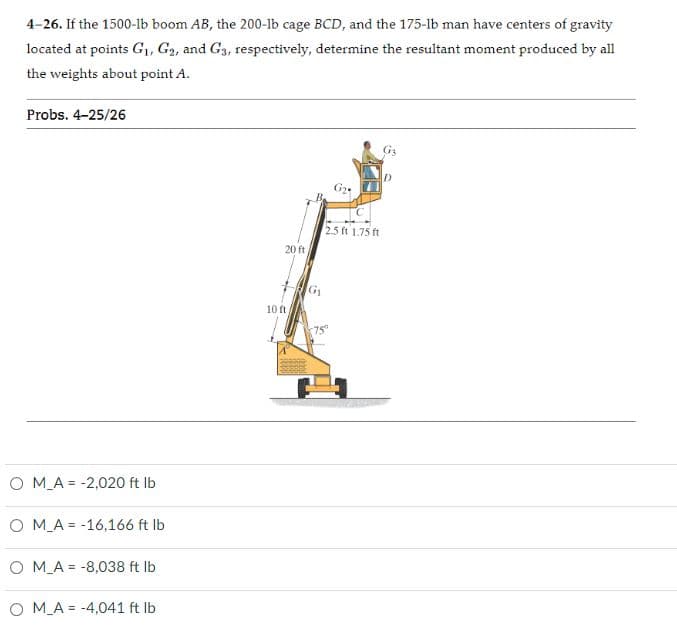 4-26. If the 1500-lb boom AB, the 200-1b cage BCD, and the 175-lb man have centers of gravity
located at points G,, G2, and G3, respectively, determine the resultant moment produced by all
the weights about point A.
Probs. 4-25/26
2.5 ft 1.75 ft
20 ft
G1
10 ft
O M_A = -2,020 ft Ib
O M_A = -16,166 ft Ib
O M_A = -8,038 ft Ib
O M_A = -4,041 ft Ib
