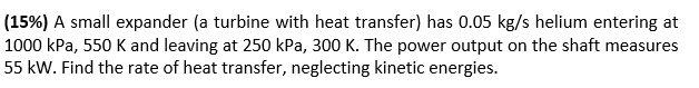 (15%) A small expander (a turbine with heat transfer) has 0.05 kg/s helium entering at
1000 kPa, 550 K and leaving at 250 kPa, 300 K. The power output on the shaft measures
55 kW. Find the rate of heat transfer, neglecting kinetic energies.
