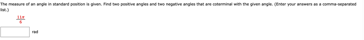 The measure of an angle in standard position is given. Find two positive angles and two negative angles that are coterminal with the given angle. (Enter your answers as a comma-separated
list.)
11
6
rad
