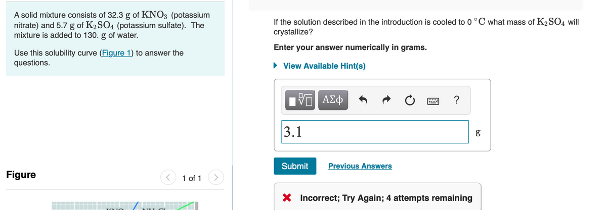 A solid mixture consists of 32.3 g of KNO3 (potassium
nitrate) and 5.7 g of K2SO4 (potassium sulfate). The
mixture is added to 130. g of water.
If the solution described in the introduction is cooled to 0°C what mass of K2 SO4 will
crystallize?
Enter your answer numerically in grams.
Use this solubility curve (Figure 1) to answer the
questions.
• View Available Hint(s)
ΑΣφ
3.1
Submit
Previous Answers
Figure
1 of 1
* Incorrect; Try Again; 4 attempts remaining
