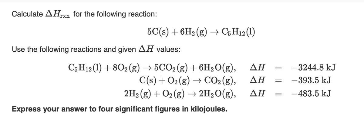 ### Calculating the Enthalpy Change for a Chemical Reaction

#### Problem Statement
Calculate the \( \Delta H_{\text{rxn}} \) for the following reaction:
\[ 5C(s) + 6H_2(g) \rightarrow C_5H_{12}(l) \]

#### Given Data
Use the following reactions and their given \( \Delta H \) values:

1. \( C_5H_{12}(l) + 8O_2(g) \rightarrow 5CO_2(g) + 6H_2O(g) \)
   - \( \Delta H = -3244.8 \, \text{kJ} \)

2. \( C(s) + O_2(g) \rightarrow CO_2(g) \)
   - \( \Delta H = -393.5 \, \text{kJ} \)

3. \( 2H_2(g) + O_2(g) \rightarrow 2H_2O(g) \)
   - \( \Delta H = -483.5 \, \text{kJ} \)

#### Task
Express your answer to four significant figures in kilojoules.

#### Explanation Method
To find the enthalpy change for the desired reaction, we can use Hess's Law. Hess's Law states that if a reaction is carried out in a series of steps, the \( \Delta H \) for the overall reaction is the sum of the \( \Delta H \) values for each individual step.

The given reactions and \( \Delta H \) values can be used to form the target reaction. 

1. **Combustion of \( C_5H_{12} \)**:
   \[ C_5H_{12}(l) + 8O_2(g) \rightarrow 5CO_2(g) + 6H_2O(g) \]
   \[ \Delta H = -3244.8 \, \text{kJ} \]

2. **Formation of \( CO_2 \) from Carbon**:
   \[ 5C(s) + 5O_2(g) \rightarrow 5CO_2(g) \]
   \[ \Delta H = 5 \times (-393.5 \, \text{kJ}) = -1967.5 \, \text{kJ} \]

3. **Formation of