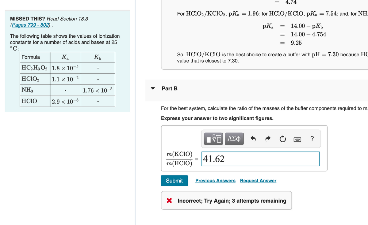 4.74
=
For HC1O2 /KC102, pKa = 1.96; for HC10/KCIO, pKa = 7.54; and, for NH;
MISSED THIS? Read Section 18.3
(Pages 799 - 802) .
pKa
14.00 – pKb
The following table shows the values of ionization
14.00 – 4.754
constants for a number of acids and bases at 25
9.25
°C:
So, HC1O/KCIO is the best choice to create a buffer with pH = 7.30 because HC
|
Formula
Ka
value that is closest to 7.30.
|НС2 Н3О2 | 1.8х 10 3
-5
HC1O2
1.1 × 10-2
NH3
1.76 x 10-5
Part B
HC1O
2.9 x 10-8
For the best system, calculate the ratio of the masses of the buffer components required to ma
Express your answer to two significant figures.
m(KC1O)
= 41.62
m(HC10)
Submit
Previous Answers Request Answer
* Incorrect; Try Again; 3 attempts remaining
