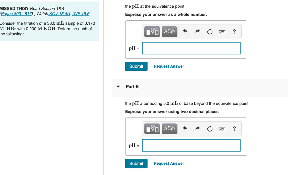 the pH at the equivalence point
MISSED THIS? Read Section 18.4
(Pages 803 - 817) ; Watch_KCV 18.4A, IWE 18.6 .
Express your answer as a whole number.
Consider the titration of a 38.0 mL sample of 0.170
M HBr with 0.200 M KOH. Determine each of
the following:
pH =
Submit
Request Answer
Part E
the pH after adding 5.0 mL of base beyond the equivalence point
Express your answer using two decimal places
?
pH =
Submit
Request Answer
