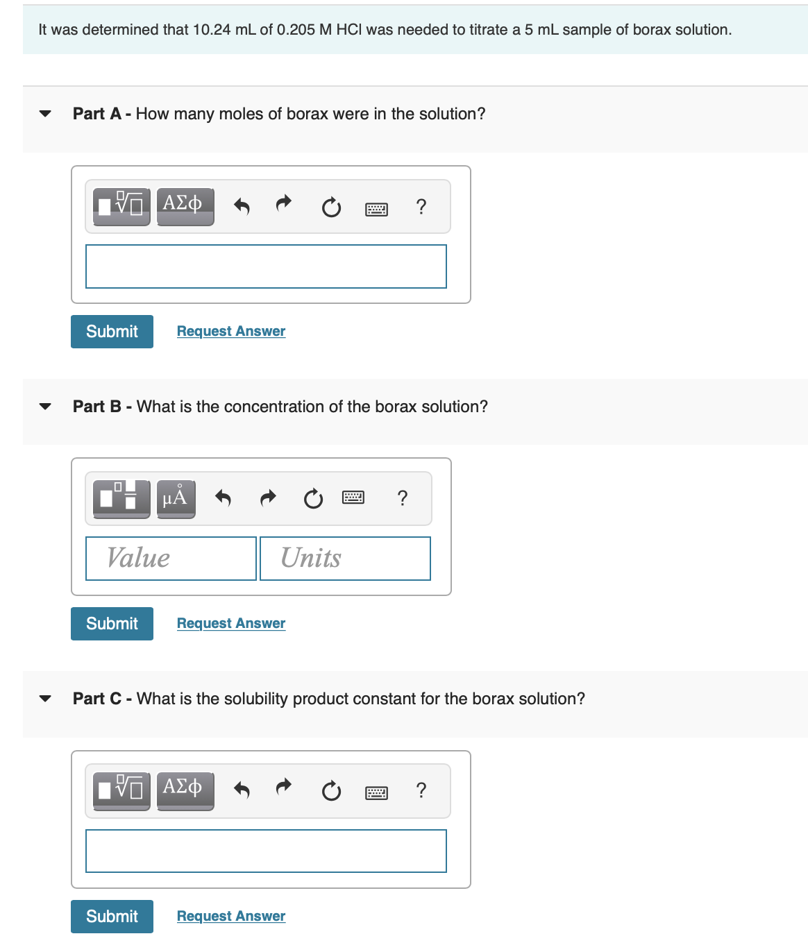 It was determined that 10.24 mL of 0.205 M HCI was needed to titrate a 5 mL sample of borax solution.
Part A - How many moles of borax were in the solution?
ΑΣφ
?
Submit
Request Answer
Part B - What is the concentration of the borax solution?
µA
Value
Units
Submit
Request Answer
Part C - What is the solubility product constant for the borax solution?
?
Submit
Request Answer
